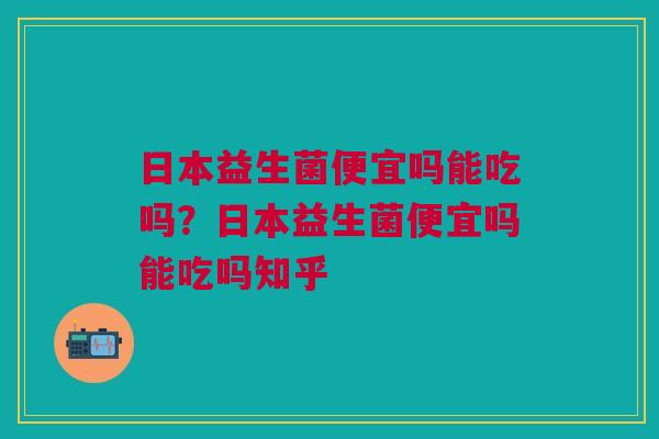 日本益生菌便宜吗能吃吗？日本益生菌便宜吗能吃吗知乎