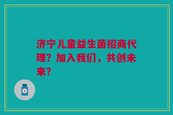 济宁儿童益生菌招商代理？加入我们，共创未来？