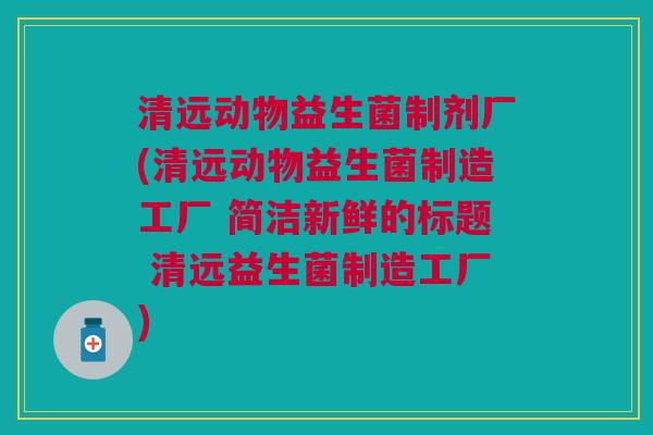 清远动物益生菌制剂厂(清远动物益生菌制造工厂 简洁新鲜的标题 清远益生菌制造工厂)