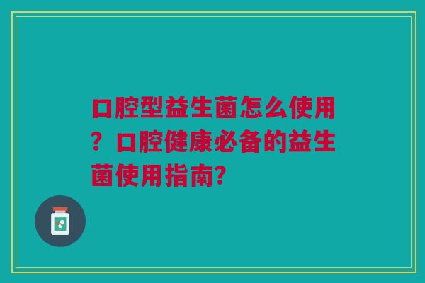 口腔型益生菌怎么使用？口腔健康必备的益生菌使用指南？