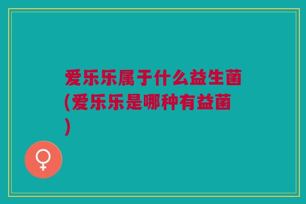 爱乐乐属于什么益生菌(爱乐乐是哪种有益菌)