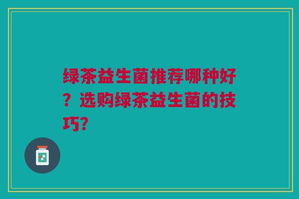绿茶益生菌推荐哪种好?选购绿茶益生菌的技巧? 绿茶益生菌推荐哪种好?选购绿茶益生菌的技巧?