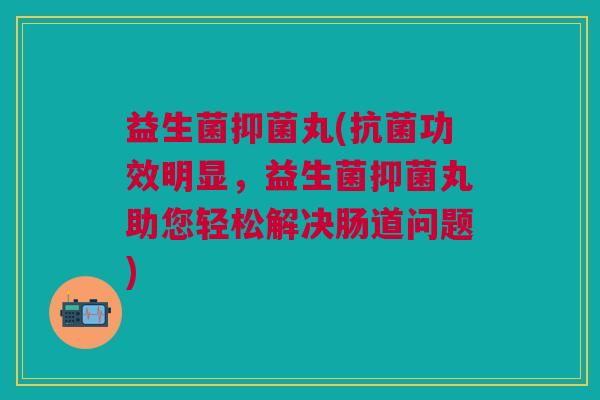 益生菌抑菌丸(抗菌功效明显,益生菌抑菌丸助您轻松解决肠道问题)