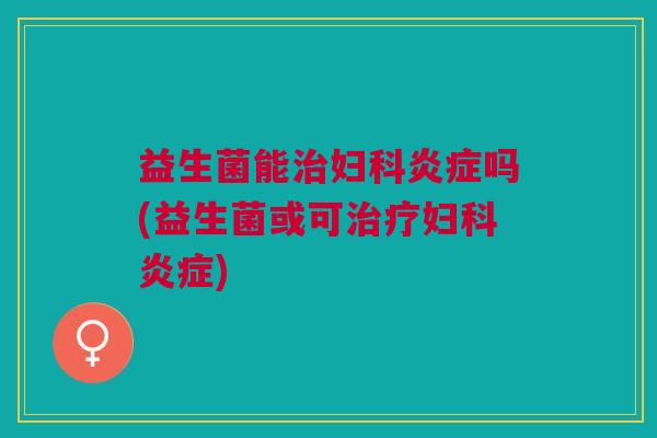 益生菌能治妇科炎症吗(益生菌或可治疗妇科炎症)
