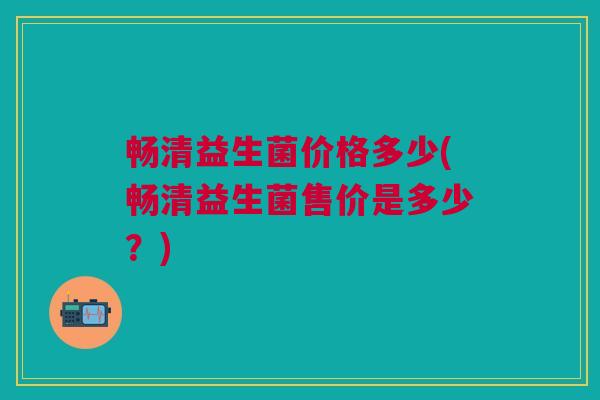 畅清益生菌价格多少(畅清益生菌售价是多少?)