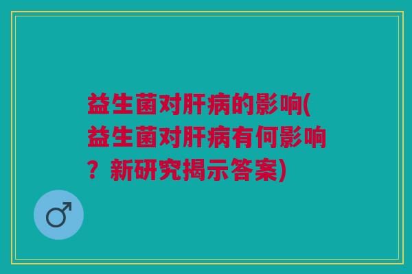 益生菌对肝病的影响(益生菌对肝病有何影响？新研究揭示答案)