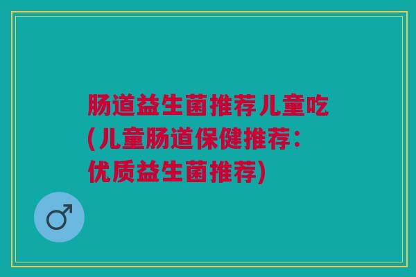 肠道益生菌推荐儿童吃(儿童肠道保健推荐:优质益生菌推荐)