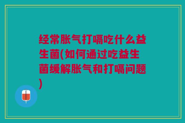 经常胀气打嗝吃什么益生菌(如何通过吃益生菌缓解胀气和打嗝问题)