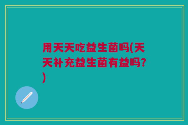 用天天吃益生菌吗(天天补充益生菌有益吗?)
