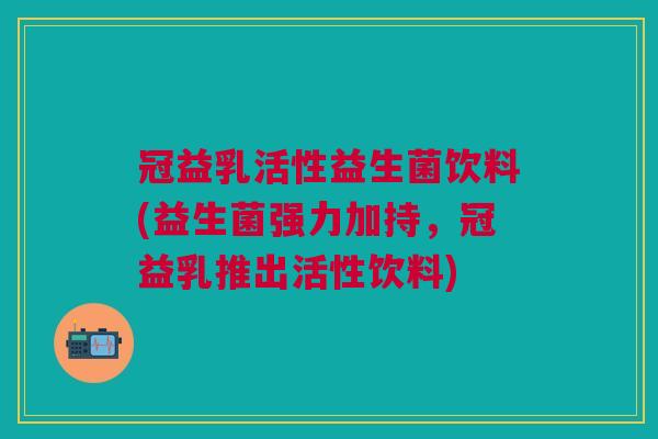 冠益乳活性益生菌饮料(益生菌强力加持,冠益乳推出活性饮料)