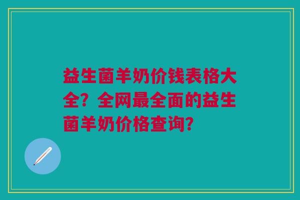 益生菌羊奶价钱表格大全？全网最全面的益生菌羊奶价格查询？