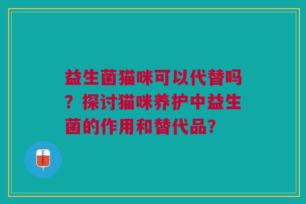 益生菌猫咪可以代替吗?探讨猫咪养护中益生菌的作用和替代品? 益生菌猫咪可以代替吗?探讨猫咪养护中益生菌的作用和替代品?