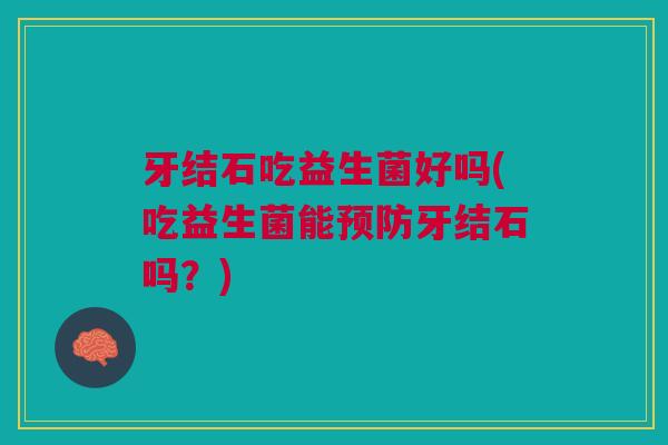 牙结石吃益生菌好吗(吃益生菌能预防牙结石吗?)