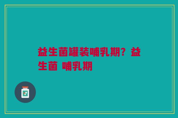 益生菌罐装哺乳期?益生菌 哺乳期