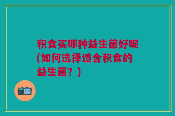 积食买哪种益生菌好呢(如何选择适合积食的益生菌?)