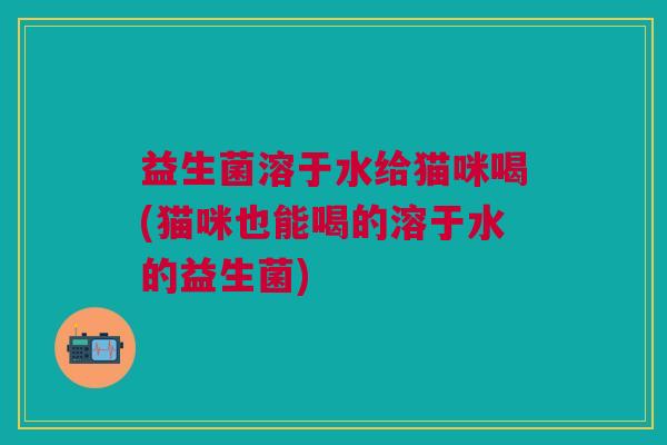 益生菌溶于水给猫咪喝(猫咪也能喝的溶于水的益生菌) 益生菌溶于水给猫咪喝(猫咪也能喝的溶于水的益生菌)