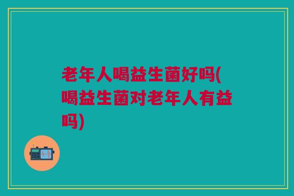 老年人喝益生菌好吗(喝益生菌对老年人有益吗) 老年人喝益生菌好吗(喝益生菌对老年人有益吗)