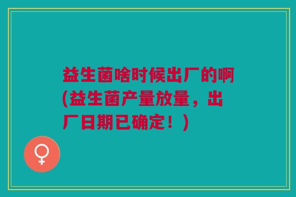 益生菌啥时候出厂的啊(益生菌产量放量,出厂日期已确定!)