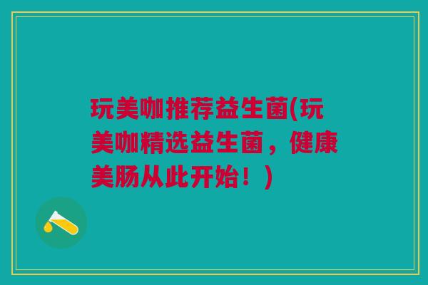 玩美咖推荐益生菌(玩美咖精选益生菌,健康美肠从此开始!)