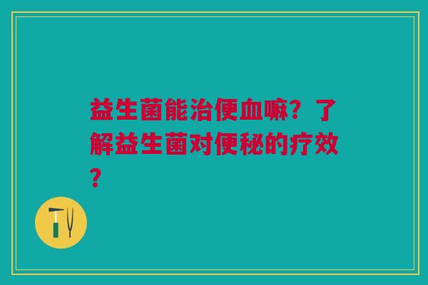 益生菌能治便血嘛?了解益生菌对便秘的疗效?