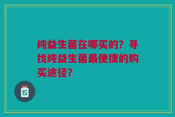 纯益生菌在哪买的?寻找纯益生菌便捷的购买途径? 纯益生菌在哪买的?寻找纯益生菌便捷的购买途径?