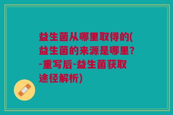 益生菌从哪里取得的(益生菌的来源是哪里?-重写后-益生菌获取途径解析) 益生菌从哪里取得的(益生菌的来源是哪里?-重写后-益生菌获取途径解析)