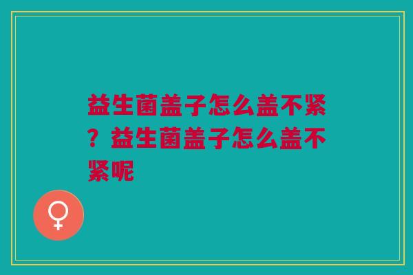 益生菌盖子怎么盖不紧？益生菌盖子怎么盖不紧呢