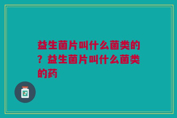 益生菌片叫什么菌类的?益生菌片叫什么菌类的药