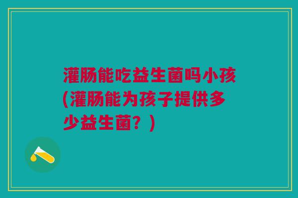 灌肠能吃益生菌吗小孩(灌肠能为孩子提供多少益生菌?) 灌肠能吃益生菌吗小孩(灌肠能为孩子提供多少益生菌?)