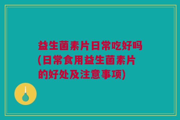 益生菌素片日常吃好吗(日常食用益生菌素片的好处及注意事项)