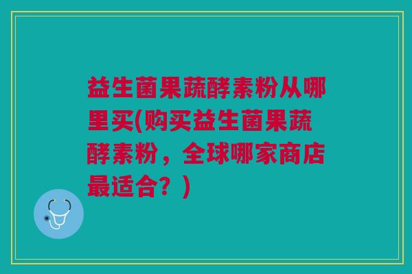 益生菌果蔬酵素粉从哪里买(购买益生菌果蔬酵素粉,全球哪家商店最适合?)