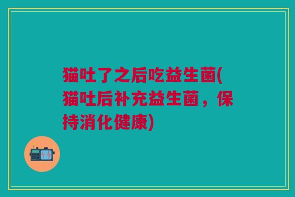 猫吐了之后吃益生菌(猫吐后补充益生菌,保持消化健康)