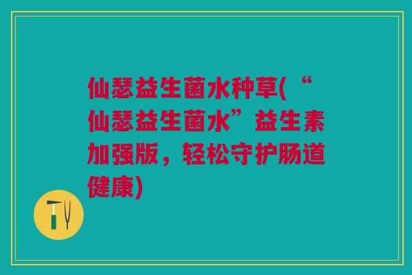 仙瑟益生菌水种草(“仙瑟益生菌水”益生素加强版,轻松守护肠道健康)