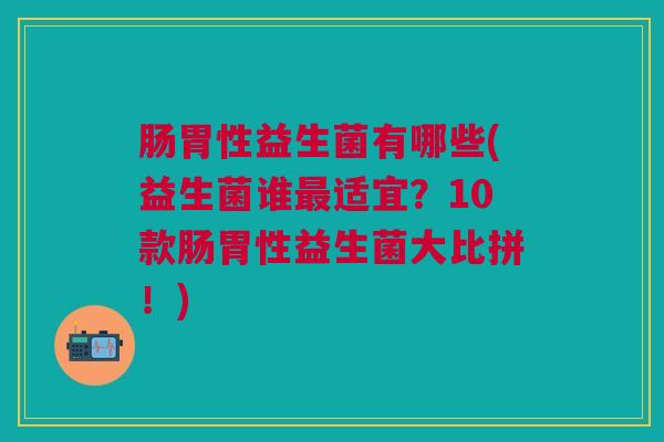 肠胃性益生菌有哪些(益生菌谁最适宜?10款肠胃性益生菌大比拼!)