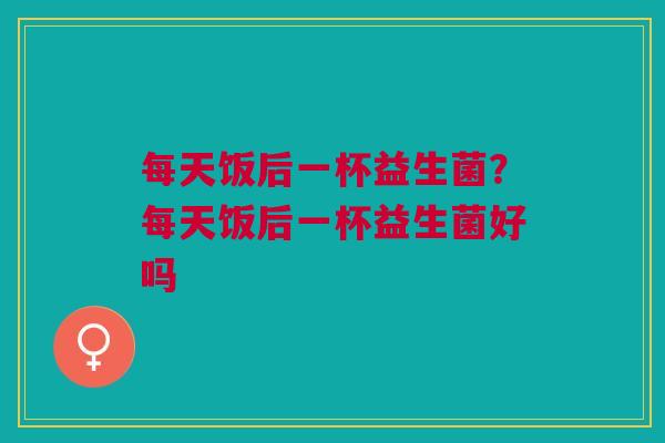 每天饭后一杯益生菌?每天饭后一杯益生菌好吗