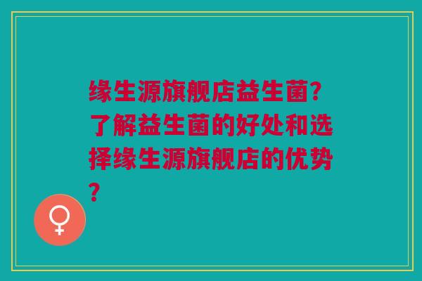 缘生源旗舰店益生菌?了解益生菌的好处和选择缘生源旗舰店的优势? 缘生源旗舰店益生菌?了解益生菌的好处和选择缘生源旗舰店的优势?