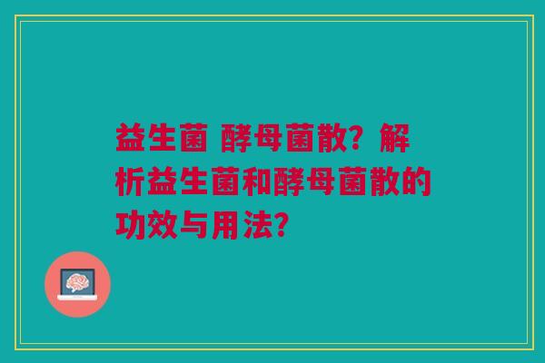 益生菌 酵母菌散?解析益生菌和酵母菌散的功效与用法? 益生菌 酵母菌散?解析益生菌和酵母菌散的功效与用法?