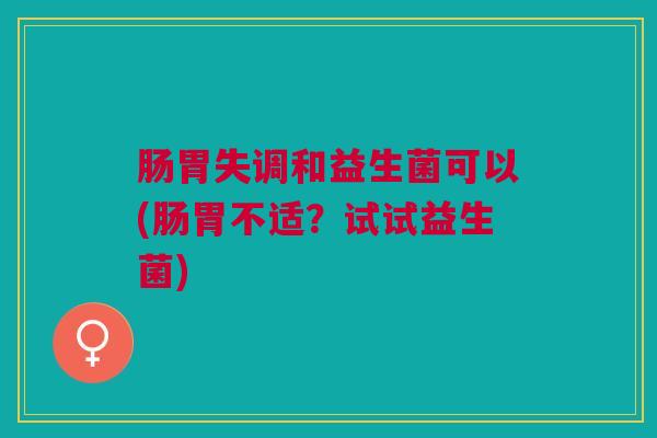 肠胃失调和益生菌可以(肠胃不适?试试益生菌) 肠胃失调和益生菌可以(肠胃不适?试试益生菌)
