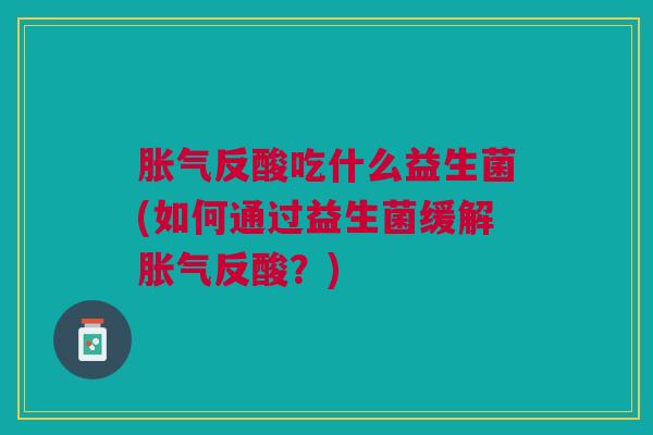 胀气反酸吃什么益生菌(如何通过益生菌缓解胀气反酸?)