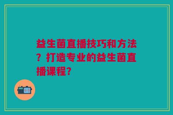 益生菌直播技巧和方法?打造专业的益生菌直播课程?