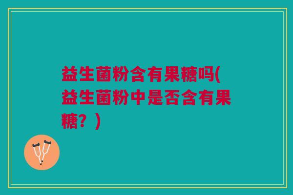益生菌粉含有果糖吗(益生菌粉中是否含有果糖?) 益生菌粉含有果糖吗(益生菌粉中是否含有果糖?)