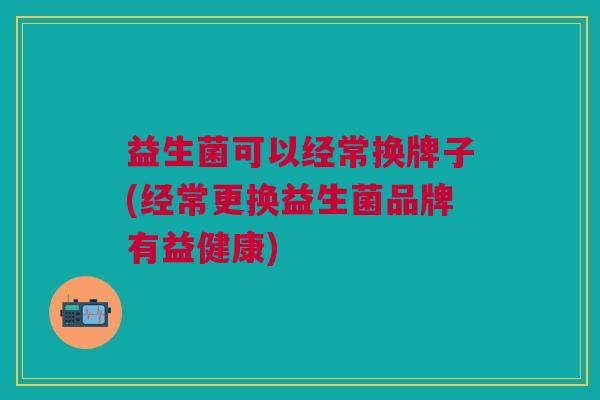 益生菌可以经常换牌子(经常更换益生菌品牌有益健康)