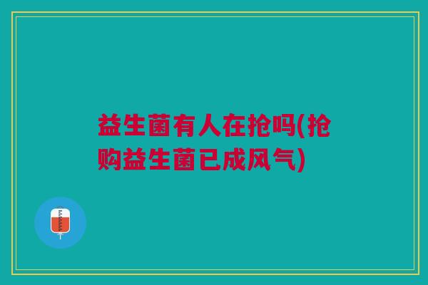 益生菌有人在抢吗(抢购益生菌已成风气)