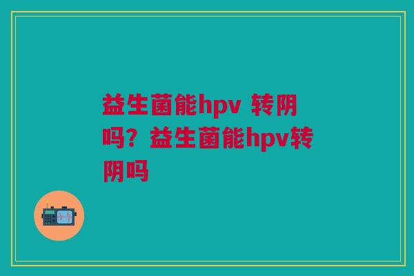 益生菌能hpv 转阴吗?益生菌能hpv转阴吗 益生菌能hpv 转阴吗?益生菌能hpv转阴吗