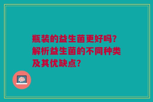 瓶装的益生菌更好吗?解析益生菌的不同种类及其优缺点?