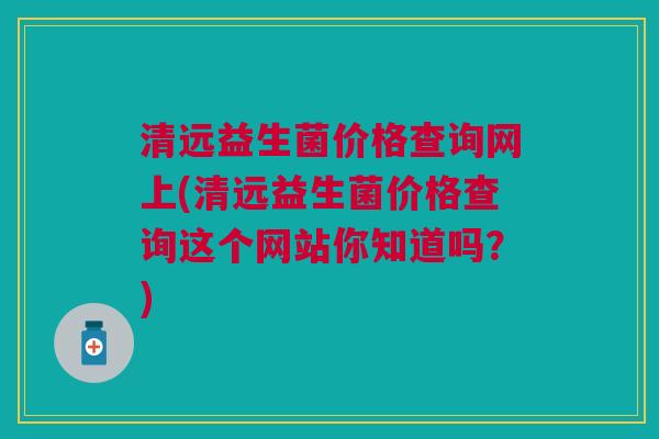 清远益生菌价格查询网上(清远益生菌价格查询这个网站你知道吗?)