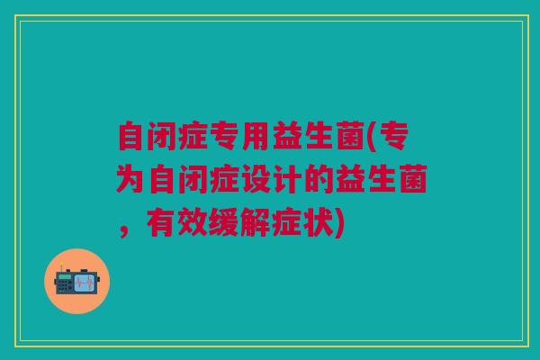 自闭症专用益生菌(专为自闭症设计的益生菌,有效缓解症状)
