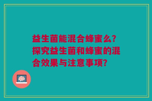 益生菌能混合蜂蜜么?探究益生菌和蜂蜜的混合效果与注意事项? 益生菌能混合蜂蜜么?探究益生菌和蜂蜜的混合效果与注意事项?