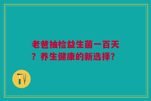 老爸抽检益生菌一百天？养生健康的新选择？
