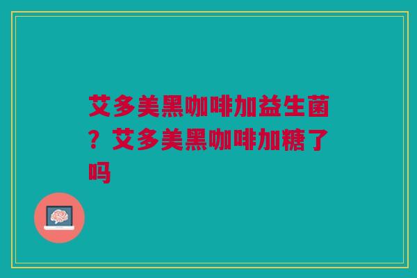 艾多美黑咖啡加益生菌?艾多美黑咖啡加糖了吗 艾多美黑咖啡加益生菌?艾多美黑咖啡加糖了吗